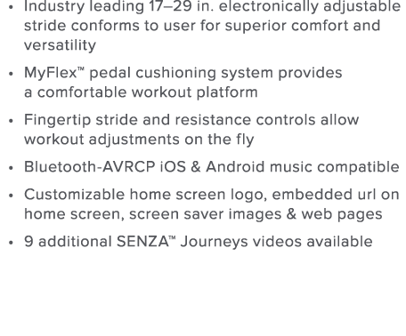 Industry leading 17 29 in  electronically adjustable stride conforms to user for superior comfort and versatility MyF   