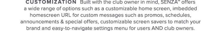Customization Built with the club owner in mind  SENZA  offers a wide range of options such as a customizable home sc   