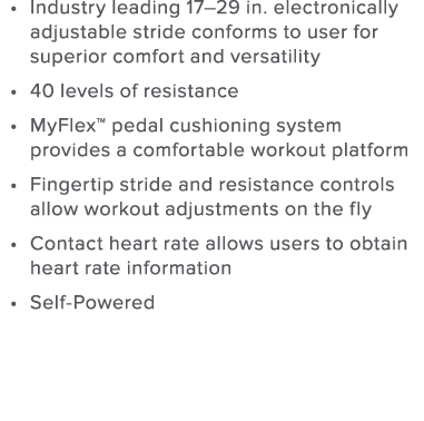 Industry leading 17 29 in  electronically adjustable stride conforms to user for superior comfort and versatility 40    