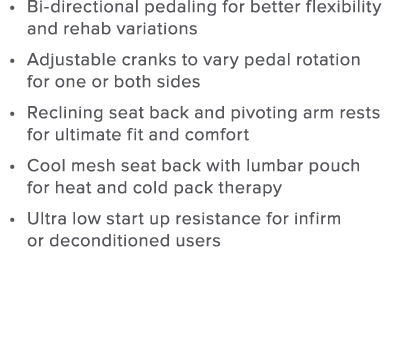 Bi-directional pedaling for better flexibility and rehab variations Adjustable cranks to vary pedal rotation for one    